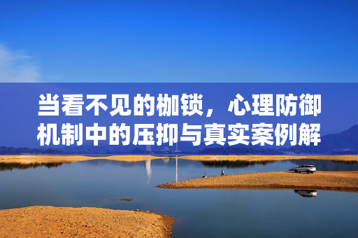 当看不见的枷锁，心理防御机制中的压抑与真实案例解析