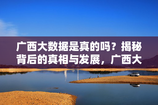 广西大数据是真的吗？揭秘背后的真相与发展，广西大数据，真相与发展