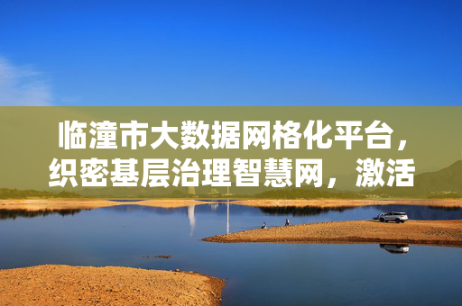 临潼市大数据网格化平台，织密基层治理智慧网，激活城市治理新动能，临潼大数据网格化平台，织密智慧治理网 激活城市新动能