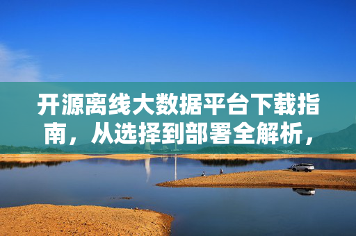 开源离线大数据平台下载指南，从选择到部署全解析，开源离线大数据平台下载与部署全指南