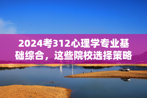 2024考312心理学专业基础综合，这些院校选择策略与备考指南，2024年312心理学专业基础综合院校选择与备考全攻略