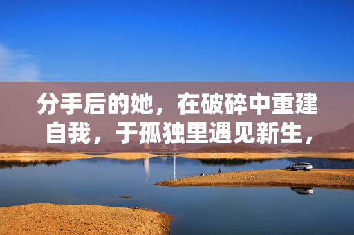 分手后的她，在破碎中重建自我，于孤独里遇见新生，破碎重建，孤独新生，分手后的她