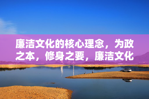 廉洁文化的核心理念，为政之本，修身之要，廉洁文化核心理念，为政之本与修身之要