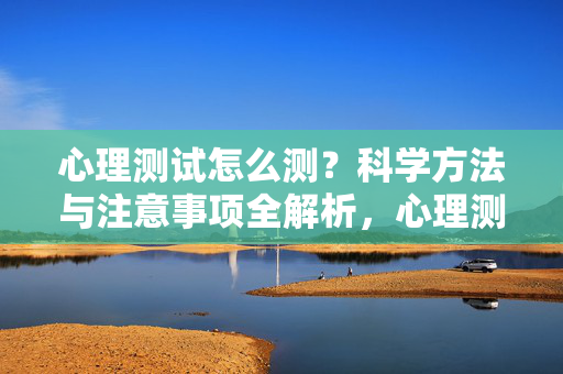 心理测试怎么测？科学方法与注意事项全解析，心理测试，科学方法与注意事项全解析