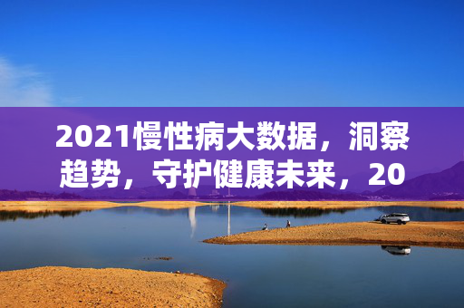 2021慢性病大数据，洞察趋势，守护健康未来，2021慢性病大数据，洞察趋势，守护健康未来