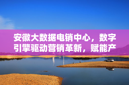 安徽大数据电销中心，数字引擎驱动营销革新，赋能产业高质量发展，安徽大数据电销中心，数字引擎驱动营销革新赋能产业高质量发展
