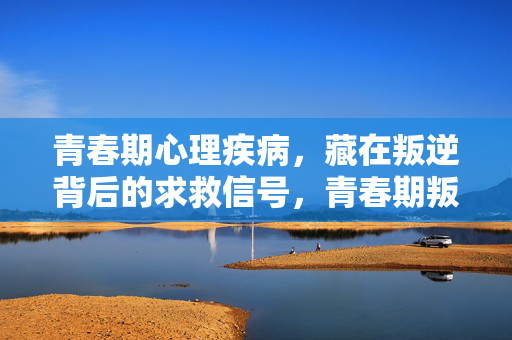 青春期心理疾病，藏在叛逆背后的求救信号，青春期叛逆，心理疾病的求救信号
