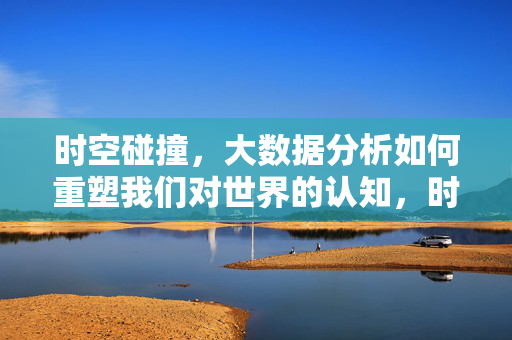 时空碰撞，大数据分析如何重塑我们对世界的认知，时空碰撞，大数据重塑世界认知