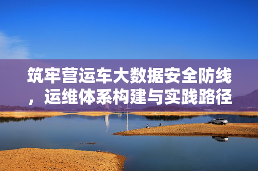 筑牢营运车大数据安全防线，运维体系构建与实践路径