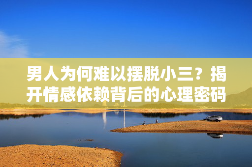 男人为何难以摆脱小三？揭开情感依赖背后的心理密码，男人难断小三情，情感依赖的心理密码