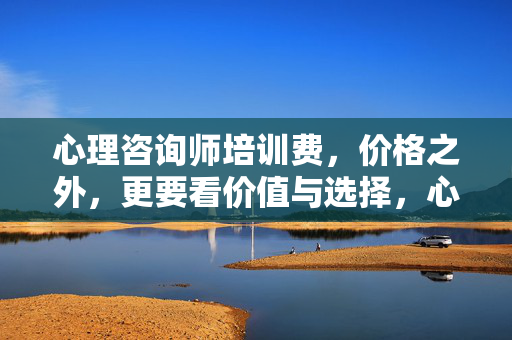 心理咨询师培训费，价格之外，更要看价值与选择，心理咨询师培训费，价值与选择，比价格更重要