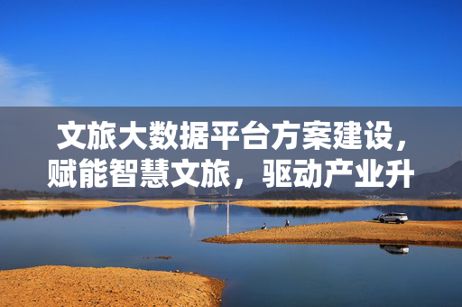 文旅大数据平台方案建设，赋能智慧文旅，驱动产业升级，文旅大数据平台建设，赋能智慧文旅，驱动产业升级