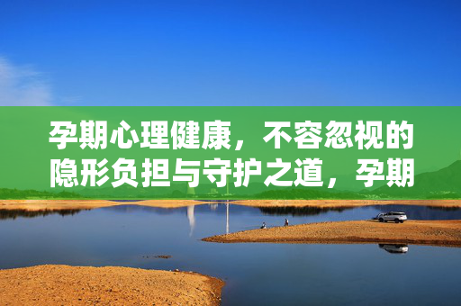 孕期心理健康，不容忽视的隐形负担与守护之道，孕期心理健康，不容忽视的隐形负担与守护之道