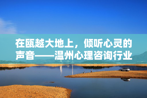 在瓯越大地上，倾听心灵的声音——温州心理咨询行业的发展与关怀，瓯越倾听心灵，温州心理咨询行业发展与关怀