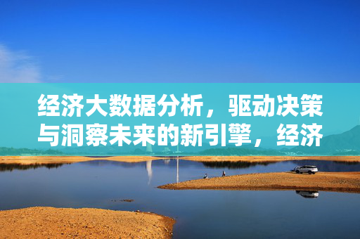 经济大数据分析，驱动决策与洞察未来的新引擎，经济大数据分析，驱动决策与洞察未来的新引擎