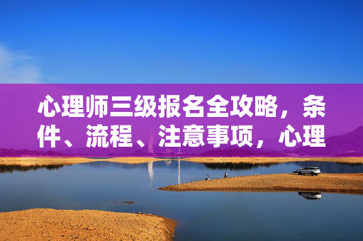 心理师三级报名全攻略，条件、流程、注意事项，心理师三级报名全攻略，条件、流程、注意事项