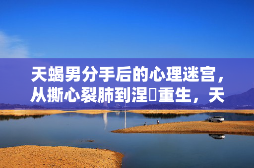 天蝎男分手后的心理迷宫，从撕心裂肺到涅槃重生，天蝎男分手心理迷宫，从撕心裂肺到涅槃重生