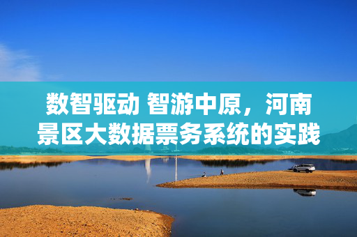 数智驱动 智游中原，河南景区大数据票务系统的实践与展望，数智驱动智游中原，河南景区大数据票务系统的实践与展望