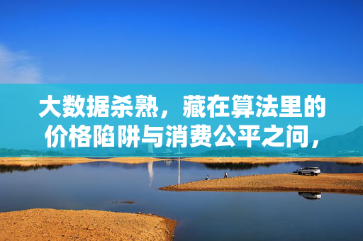 大数据杀熟，藏在算法里的价格陷阱与消费公平之问，大数据杀熟，算法陷阱与消费公平之问