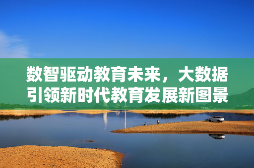 数智驱动教育未来，大数据引领新时代教育发展新图景，数智大数据共绘教育未来新图景