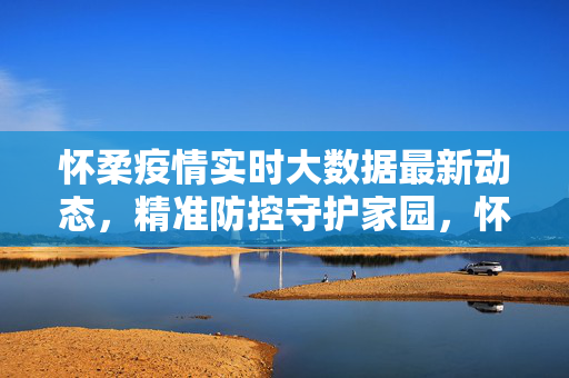 怀柔疫情实时大数据最新动态，精准防控守护家园，怀柔疫情实时大数据动态，精准防控守护家园