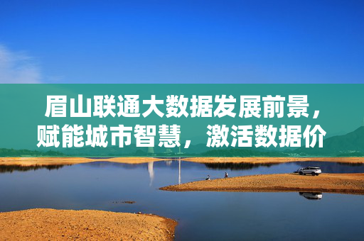 眉山联通大数据发展前景，赋能城市智慧，激活数据价值，眉山联通大数据发展前景，赋能城市智慧 激活数据价值