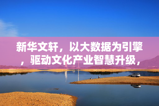 新华文轩，以大数据为引擎，驱动文化产业智慧升级，新华文轩以大数据引擎驱动文化产业智慧升级