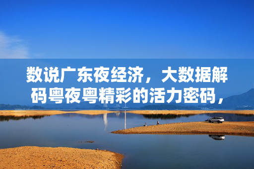 数说广东夜经济，大数据解码粤夜粤精彩的活力密码，数说广东夜经济，大数据解码粤夜活力密码