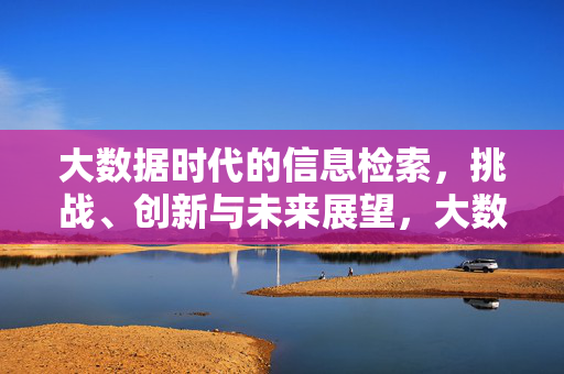 大数据时代的信息检索，挑战、创新与未来展望，大数据时代信息检索，挑战、创新与未来展望