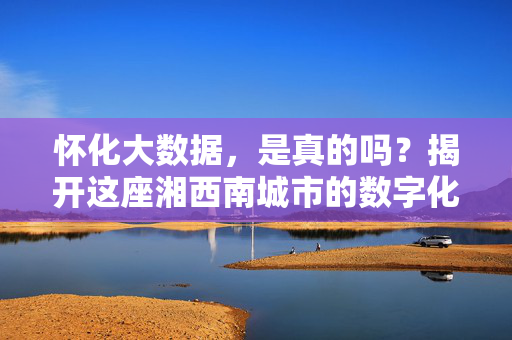 怀化大数据，是真的吗？揭开这座湘西南城市的数字化密码，怀化大数据，湘西南城市的数字化密码探秘