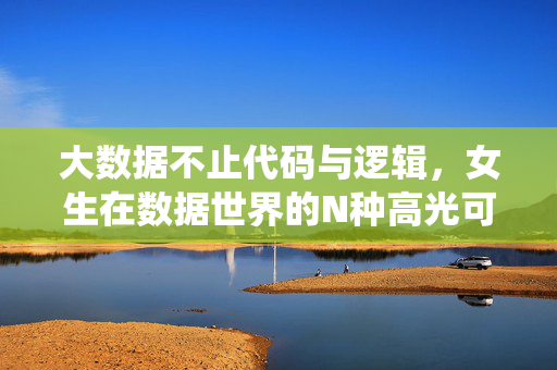 大数据不止代码与逻辑，女生在数据世界的N种高光可能，大数据不止代码逻辑，女生亦有N种高光
