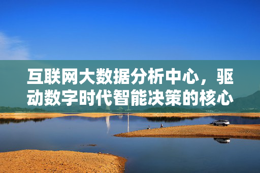 互联网大数据分析中心，驱动数字时代智能决策的核心引擎，互联网大数据分析中心，驱动数字时代智能决策核心引擎