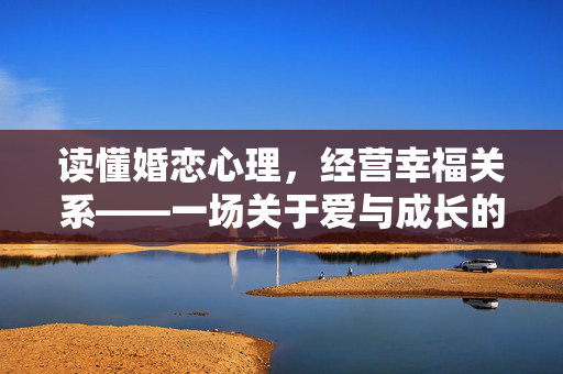 读懂婚恋心理，经营幸福关系——一场关于爱与成长的深度对话，婚恋心理与幸福关系，爱与成长的深度对话