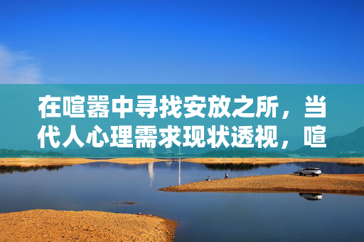 在喧嚣中寻找安放之所，当代人心理需求现状透视，喧嚣中的心灵安放，当代人心理需求透视