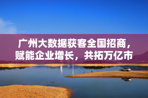 广州大数据获客全国招商，赋能企业增长，共拓万亿市场，广州大数据获客全国招商，赋能企业增长 共拓万亿市场