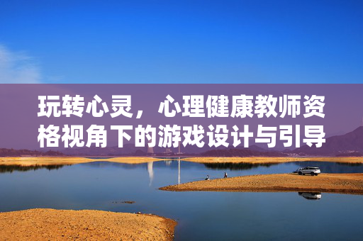 玩转心灵，心理健康教师资格视角下的游戏设计与引导技巧，心理健康教师资格视角，玩转心灵的游戏设计与引导技巧