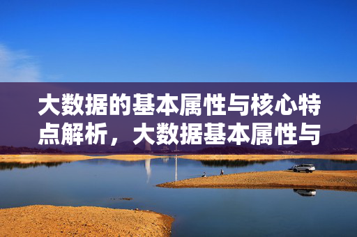 大数据的基本属性与核心特点解析，大数据基本属性与核心特点解析