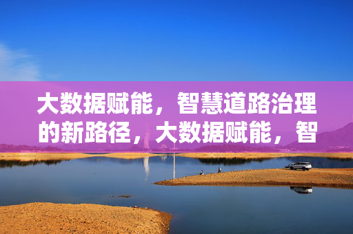 大数据赋能，智慧道路治理的新路径，大数据赋能，智慧道路治理新路径