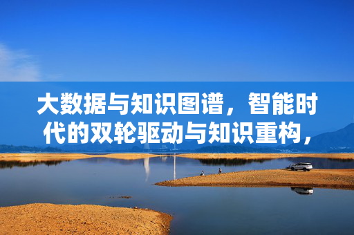 大数据与知识图谱，智能时代的双轮驱动与知识重构，大数据与知识图谱，智能时代的双轮驱动与知识重构