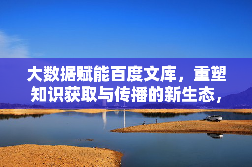 大数据赋能百度文库，重塑知识获取与传播的新生态，大数据赋能百度文库，重塑知识获取与传播新生态