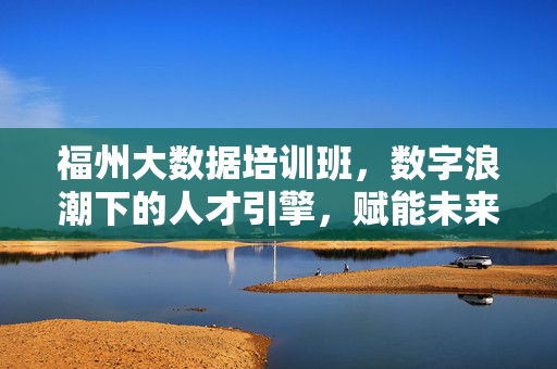 福州大数据培训班，数字浪潮下的人才引擎，赋能未来职业新赛道，福州大数据培训班，数字浪潮下的人才引擎，赋能未来职业新赛道