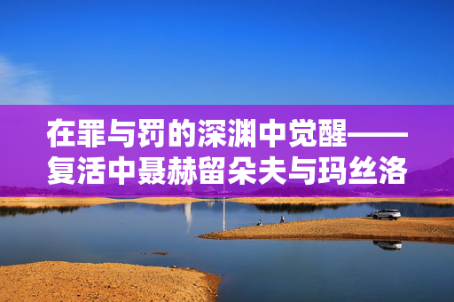 在罪与罚的深渊中觉醒——复活中聂赫留朵夫与玛丝洛娃的心理轨迹，罪罚深渊的觉醒——复活聂赫留朵夫与玛丝洛娃的心灵轨迹