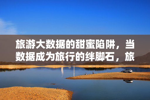 旅游大数据的甜蜜陷阱，当数据成为旅行的绊脚石，旅游大数据的甜蜜陷阱，数据成旅行的绊脚石