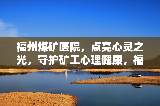 福州煤矿医院，点亮心灵之光，守护矿工心理健康，福州煤矿医院，点亮心灵之光，守护矿工心理健康