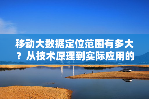 移动大数据定位范围有多大？从技术原理到实际应用的全景解析，移动大数据定位范围，从技术原理到实际应用全景解析