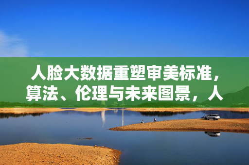 人脸大数据重塑审美标准，算法、伦理与未来图景，人脸大数据、算法与伦理，重塑审美标准的未来图景