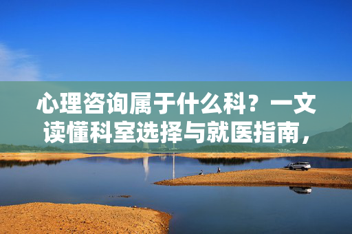 心理咨询属于什么科？一文读懂科室选择与就医指南，心理咨询属于什么科？科室选择与就医指南