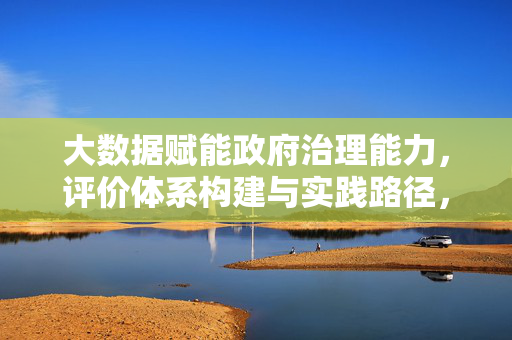大数据赋能政府治理能力，评价体系构建与实践路径，大数据赋能政府治理能力，评价体系构建与实践路径