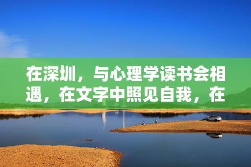 在深圳，与心理学读书会相遇，在文字中照见自我，在共鸣中温暖前行，深圳，心理学读书会里的文字照见与温暖共鸣