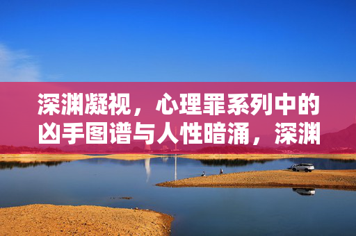 深渊凝视，心理罪系列中的凶手图谱与人性暗涌，深渊凝视，心理罪凶手图谱与人性暗涌